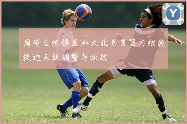 周琦合练强度加大北京男篮内线轮换迎来新调整与挑战