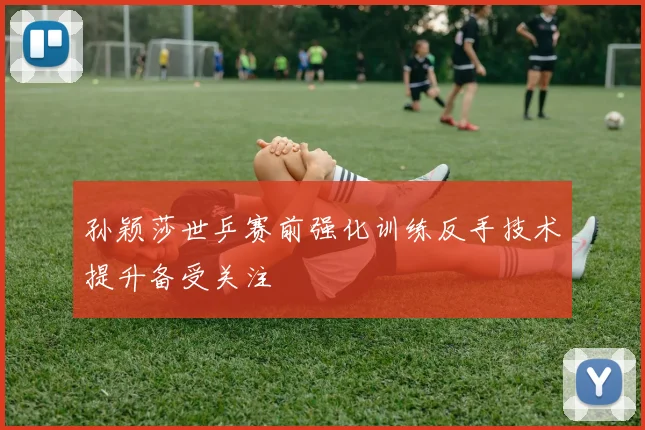 孙颖莎世乒赛前强化训练反手技术提升备受关注