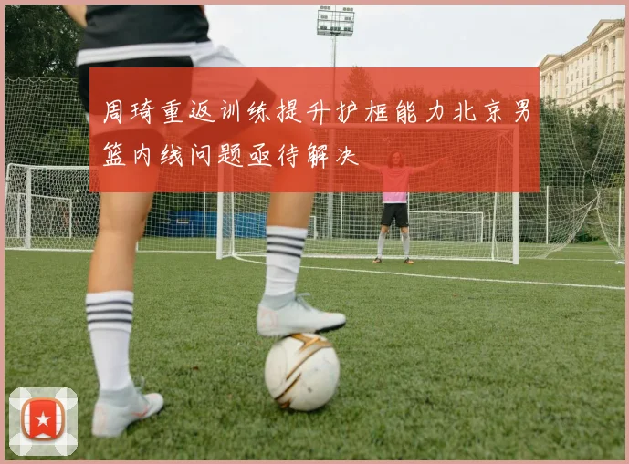 周琦重返训练提升护框能力北京男篮内线问题亟待解决