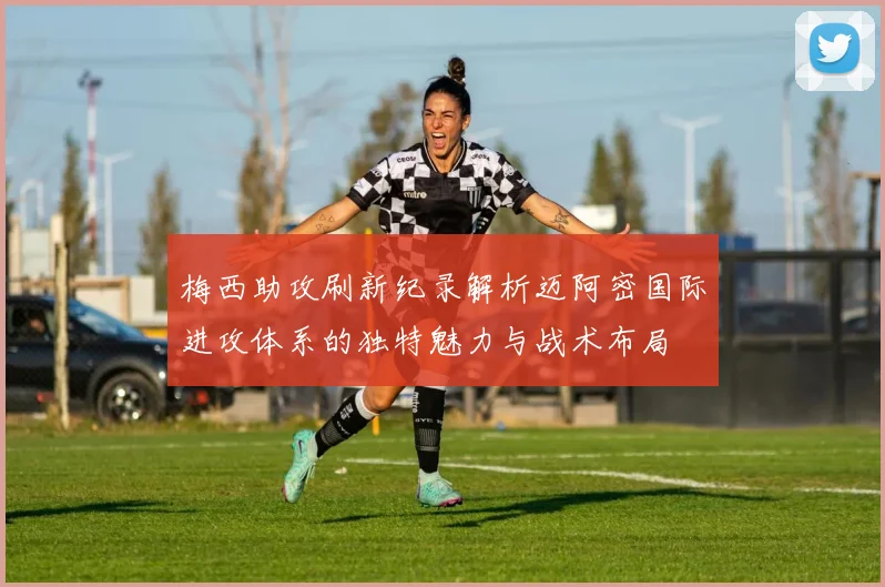 梅西助攻刷新纪录解析迈阿密国际进攻体系的独特魅力与战术布局
