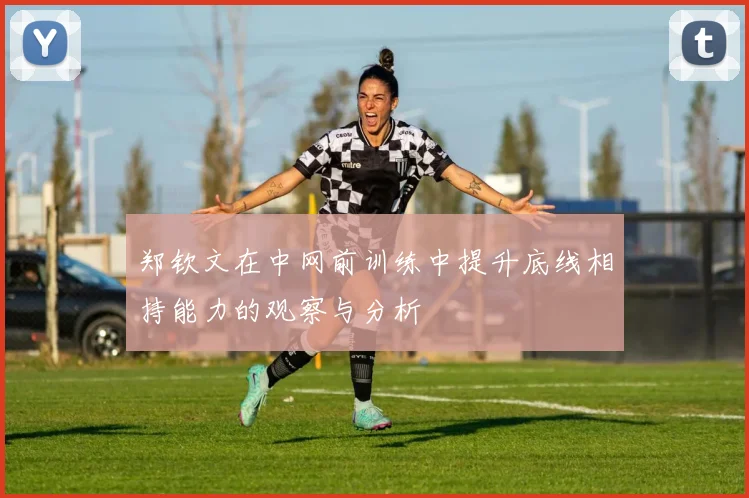 郑钦文在中网前训练中提升底线相持能力的观察与分析
