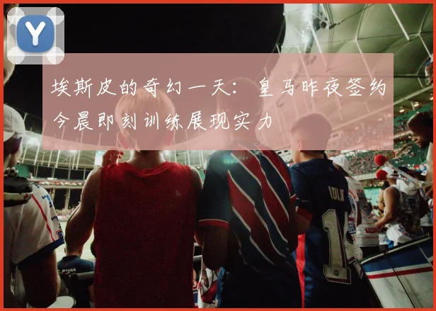 埃斯皮的奇幻一天：皇马昨夜签约今晨即刻训练展现实力