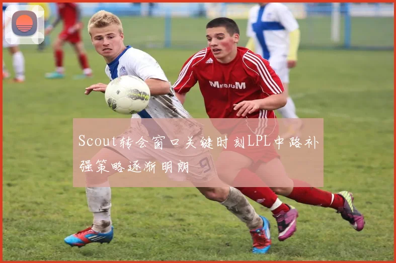 Scout转会窗口关键时刻LPL中路补强策略逐渐明朗