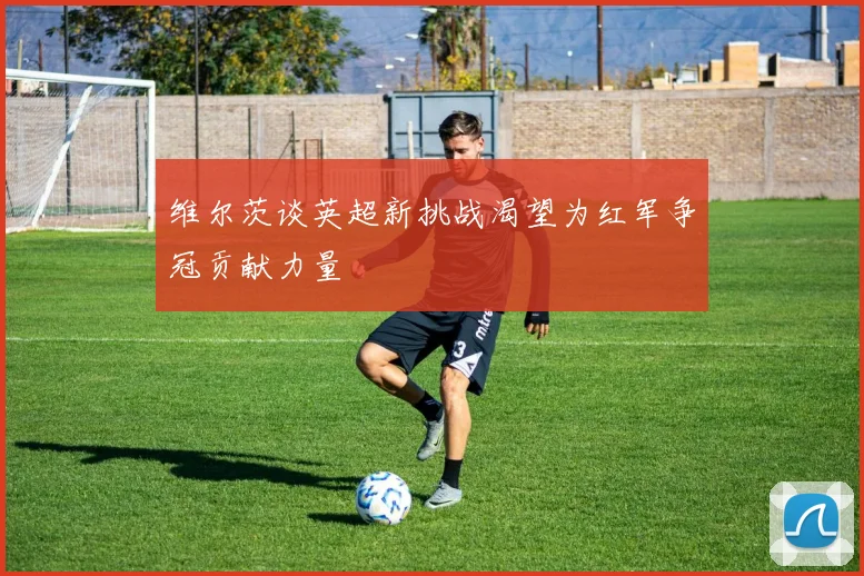 维尔茨谈英超新挑战渴望为红军争冠贡献力量