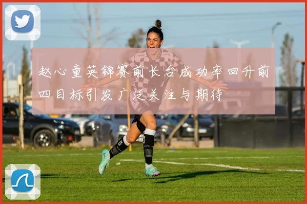 赵心童英锦赛前长台成功率回升前四目标引发广泛关注与期待