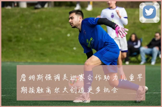 詹姆斯强调美巡赛合作助力儿童早期接触高尔夫创造更多机会