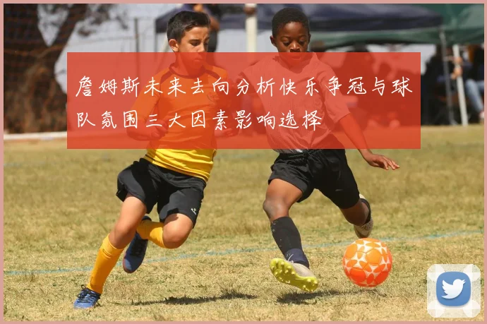 詹姆斯未来去向分析快乐争冠与球队氛围三大因素影响选择